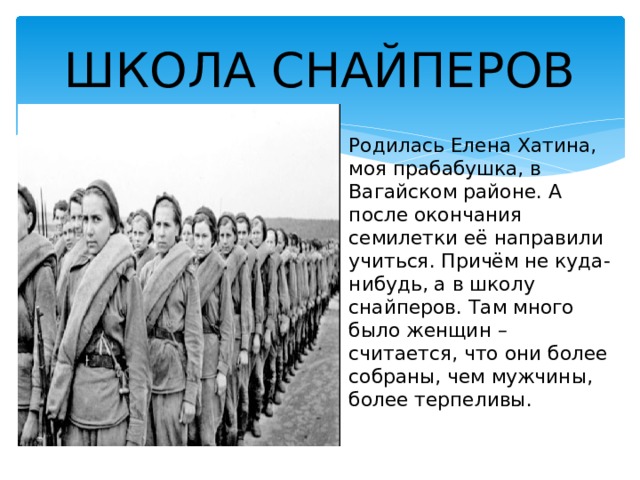 ШКОЛА СНАЙПЕРОВ Родилась Елена Хатина, моя прабабушка, в Вагайском районе. А после окончания семилетки её направили учиться. Причём не куда-нибудь, а в школу снайперов. Там много было женщин – считается, что они более собраны, чем мужчины, более терпеливы. 