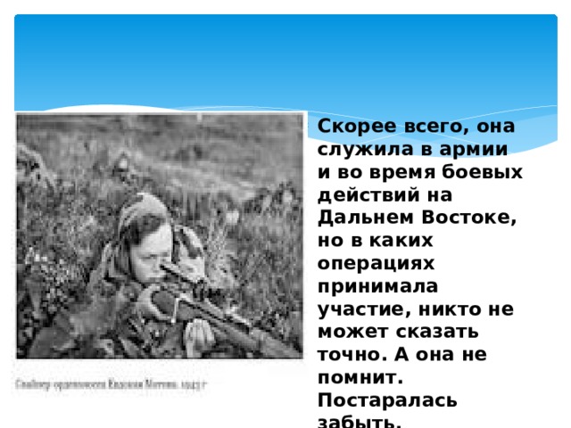 Скорее всего, она служила в армии и во время боевых действий на Дальнем Востоке, но в каких операциях принимала участие, никто не может сказать точно. А она не помнит. Постаралась забыть.  