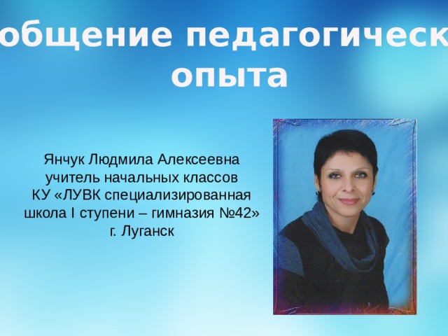 Обобщение педагогического опыта Янчук Людмила Алексеевна учитель начальных классов КУ «ЛУВК специализированная школа I ступени – гимназия №42» г. Луганск 