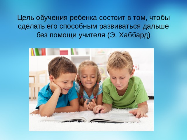 Цель обучения ребенка состоит в том, чтобы сделать его способным развиваться дальше без помощи учителя (Э. Хаббард) 