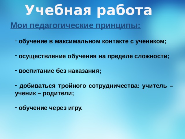 Учебная работа Мои педагогические принципы:  обучение в максимальном контакте с учеником;   осуществление обучения на пределе сложности;   воспитание без наказания;   добиваться тройного сотрудничества: учитель – ученик – родители;   обучение через игру. 