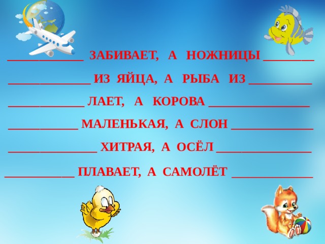 ____________  ЗАБИВАЕТ, А НОЖНИЦЫ ________ _____________ ИЗ ЯЙЦА, А РЫБА ИЗ __________ ____________ ЛАЕТ, А КОРОВА ________________ ___________ МАЛЕНЬКАЯ, А СЛОН _____________ ______________ ХИТРАЯ, А ОСЁЛ _______________ ___________ ПЛАВАЕТ, А САМОЛЁТ  __________ 