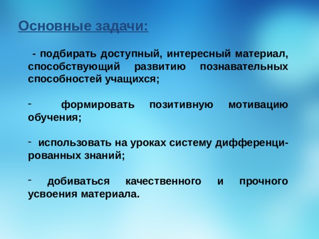 Основные задачи:  - подбирать доступный, интересный материал, способствующий развитию познавательных способностей учащихся;   формировать позитивную мотивацию обучения;   использовать на уроках систему дифференци-рованных знаний;   добиваться качественного и прочного усвоения материала.  