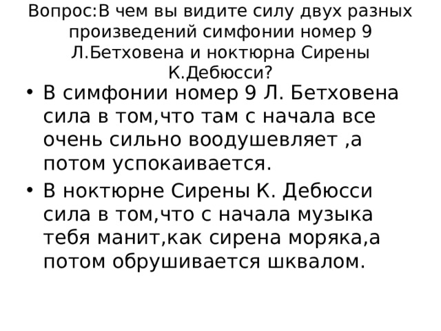 Вопрос:В чем вы видите силу двух разных произведений симфонии номер 9 Л.Бетховена и ноктюрна Сирены К.Дебюсси? В симфонии номер 9 Л. Бетховена сила в том,что там с начала все очень сильно воодушевляет ,а потом успокаивается. В ноктюрне Сирены К. Дебюсси сила в том,что с начала музыка тебя манит,как сирена моряка,а потом обрушивается шквалом. 