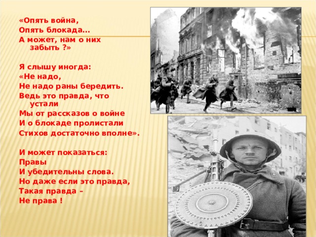 «Опять война, Опять блокада… А может, нам о них забыть ?»  Я слышу иногда: «Не надо, Не надо раны бередить. Ведь это правда, что устали Мы от рассказов о войне И о блокаде пролистали Стихов достаточно вполне».  И может показаться: Правы И убедительны слова. Но даже если это правда, Такая правда – Не права ! 