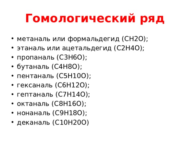 Гомологический ряд метаналь или формальдегид ( CH2O); этаналь или ацетальдегид ( C2H4O); пропаналь ( C3H6O); бутаналь ( C4H8O); пентаналь ( C5H10O); гексаналь ( C6H12O); гептаналь ( C7H14O); октаналь ( C8H16O); нонаналь ( C9H18O); деканаль ( C10H20O) 