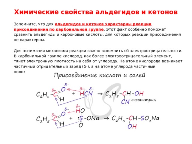 Химические свойства альдегидов и кетонов   Запомните, что для альдегидов и кетонов характерны реакции присоединения по карбонильной группе . Этот факт особенно поможет сравнить альдегиды и карбоновые кислоты, для которых реакции присоединения не характерны. Для понимания механизма реакции важно вспомнить об электроотрицательности. В карбонильной группе кислород, как более электроотрицательный элемент, тянет электронную плотность на себя от углерода. На атоме кислорода возникает частичный отрицательный заряд (δ-), а на атоме углерода частичный положительный (δ+). 