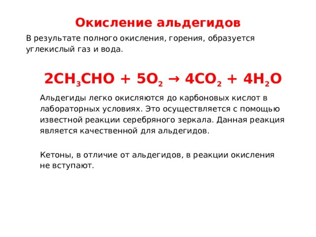 Окисление альдегидов   В результате полного окисления, горения, образуется углекислый газ и вода. 2CH 3 CHO + 5O 2  → 4CO 2  + 4H 2 O Альдегиды легко окисляются до карбоновых кислот в лабораторных условиях. Это осуществляется с помощью известной реакции серебряного зеркала. Данная реакция является качественной для альдегидов. Кетоны, в отличие от альдегидов, в реакции окисления не вступают. 
