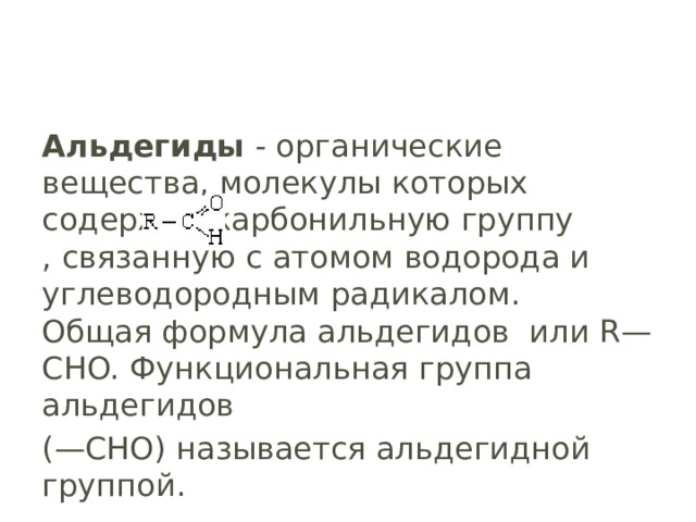 Альдегиды  - органические вещества, молекулы которых содержат карбонильную группу , связанную с атомом водорода и углеводородным радикалом.  Общая формула альдегидов  или R—CHO. Функциональная группа альдегидов (—CHO) называется альдегидной группой. 
