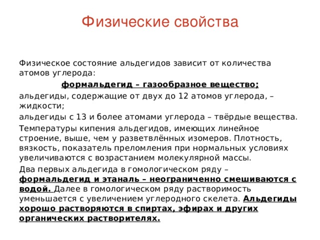 Физические свойства   Физическое состояние альдегидов зависит от количества атомов углерода: формальдегид – газообразное вещество; альдегиды, содержащие от двух до 12 атомов углерода, – жидкости; альдегиды с 13 и более атомами углерода – твёрдые вещества. Температуры кипения альдегидов, имеющих линейное строение, выше, чем у разветвлённых изомеров. Плотность, вязкость, показатель преломления при нормальных условиях увеличиваются с возрастанием молекулярной массы. Два первых альдегида в гомологическом ряду – формальдегид и этаналь – неограниченно смешиваются с водой. Далее в гомологическом ряду растворимость уменьшается с увеличением углеродного скелета. Альдегиды хорошо растворяются в спиртах, эфирах и других органических растворителях. 