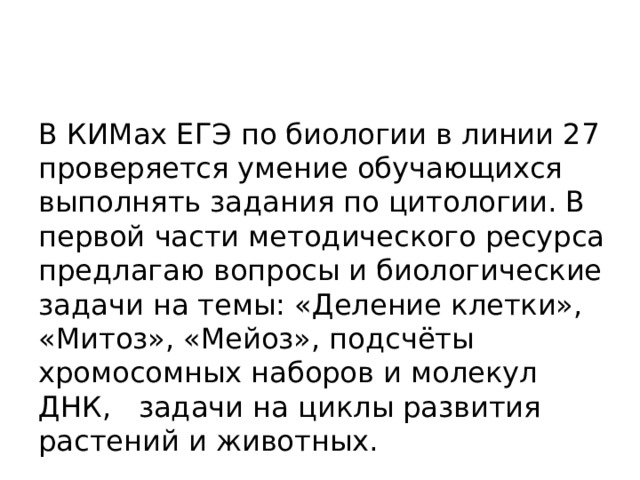 В КИМах ЕГЭ по биологии в линии 27 проверяется умение обучающихся выполнять задания по цитологии. В первой части методического ресурса предлагаю вопросы и биологические задачи на темы: «Деление клетки», «Митоз», «Мейоз», подсчёты хромосомных наборов и молекул ДНК, задачи на циклы развития растений и животных. 