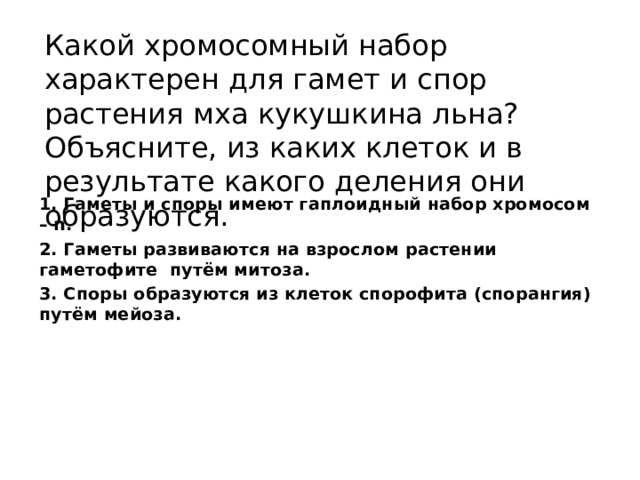 Какой хромосомный набор характерен для гамет и спор растения мха кукушкина льна? Объясните, из каких клеток и в результате какого деления они образуются. 1. Гаметы и споры имеют гаплоидный набор хромосом – n. 2. Гаметы развиваются на взрослом растении гаметофите путём митоза. 3. Споры образуются из клеток спорофита (спорангия) путём мейоза. 