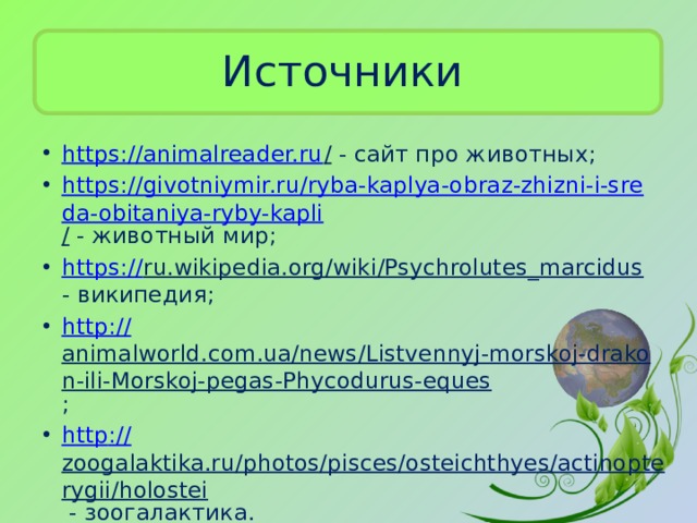 Источники https://animalreader.ru / - сайт про животных; https://givotniymir.ru/ryba-kaplya-obraz-zhizni-i-sreda-obitaniya-ryby-kapli / - животный мир; https:// ru.wikipedia.org/wiki/Psychrolutes_marcidus - википедия; http:// animalworld.com.ua/news/Listvennyj-morskoj-drakon-ili-Morskoj-pegas-Phycodurus-eques ; h ttp :// zoogalaktika.ru/photos/pisces/osteichthyes/actinopterygii/holostei - зоогалактика. 