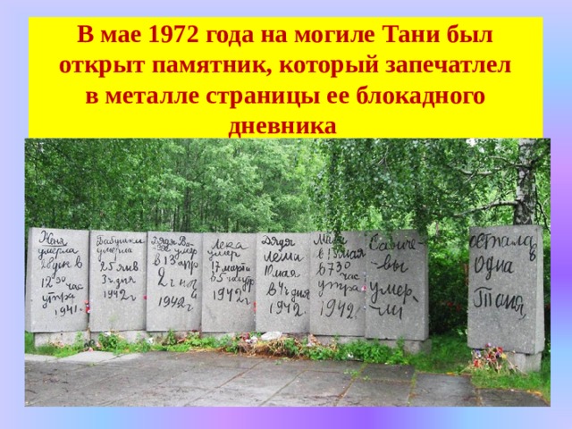 В мае 1972 года на могиле Тани был открыт памятник, который запечатлел в металле страницы ее блокадного дневника 