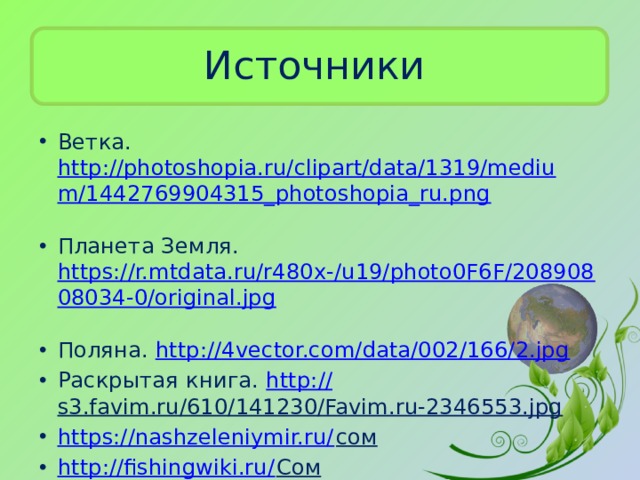 Источники Ветка. http://photoshopia.ru/clipart/data/1319/medium/1442769904315_photoshopia_ru.png  Планета Земля. https://r.mtdata.ru/r480x-/u19/photo0F6F/20890808034-0/original.jpg  Поляна. http://4vector.com/data/002/166/2.jpg  Раскрытая книга. http:// s3.favim.ru/610/141230/Favim.ru-2346553.jpg  https://nashzeleniymir.ru/ сом  http://fishingwiki.ru/ Сом  