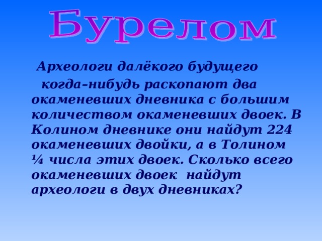  Археологи далёкого будущего  когда–нибудь раскопают два окаменевших дневника с большим количеством окаменевших двоек. В Колином дневнике они найдут 224 окаменевших двойки, а в Толином ¼ числа этих двоек. Сколько всего окаменевших двоек найдут археологи в двух дневниках?  