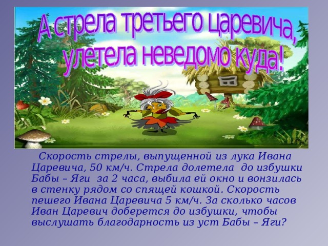  Скорость стрелы, выпущенной из лука Ивана Царевича, 50 км/ч. Стрела долетела до избушки Бабы – Яги за 2 часа, выбила ей окно и вонзилась в стенку рядом со спящей кошкой. Скорость пешего Ивана Царевича 5 км/ч. За сколько часов Иван Царевич доберется до избушки, чтобы выслушать благодарность из уст Бабы – Яги? 
