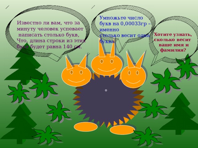 Умножьте число букв на 0,00033гр –именно столько весит одна буква. Известно ли вам, что за минуту человек успевает  написать столько букв, Что, длина строки из этих букв будет равна 140 см. Хотите узнать, сколько весит  ваше имя и  фамилия? 