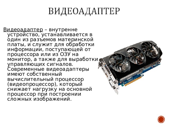 Видеоадаптер – внутренне устройство, устанавливается в один из разъемов материнской платы, и служит для обработки информации, поступающей от процессора или из ОЗУ на монитор, а также для выработки управляющих сигналов. Современные видеоадаптеры имеют собственный вычислительный процессор (видеопроцессор), который снижает нагрузку на основной процессор при построении сложных изображений. 