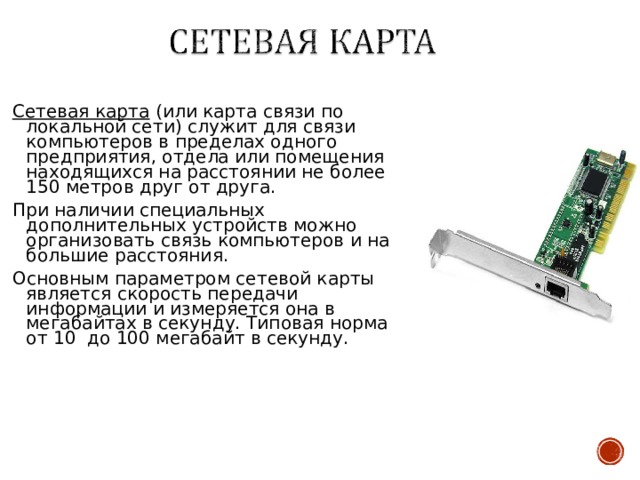 Сетевая карта (или карта связи по локальной сети) служит для связи компьютеров в пределах одного предприятия, отдела или помещения находящихся на расстоянии не более 150 метров друг от друга. При наличии специальных дополнительных устройств можно организовать связь компьютеров и на большие расстояния. Основным параметром сетевой карты является скорость передачи информации и измеряется она в мегабайтах в секунду. Типовая норма от 10 до 100 мегабайт в секунду. 