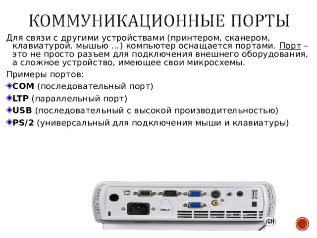 Для связи с другими устройствами (принтером, сканером, клавиатурой, мышью …) компьютер оснащается портами. Порт – это не просто разъем для подключения внешнего оборудования, а сложное устройство, имеющее свои микросхемы. Примеры портов: COM (последовательный порт) LTP (параллельный порт) USB (последовательный с высокой производительностью) PS/2 (универсальный для подключения мыши и клавиатуры) 