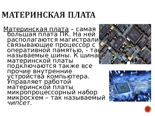 Материнская плата – самая большая плата ПК. На ней располагаются магистрали, связывающие процессор с оперативной памятью, - так называемые шины . К шинам материнской платы подключаются также все прочие внутренние устройства компьютера. Управляет работой материнской платы микропроцессорный набор микросхем – так называемый чипсет . 