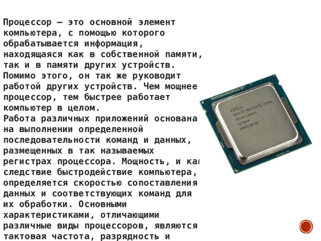 Процессор – это основной элемент компьютера, с помощью которого обрабатывается информация, находящаяся как в собственной памяти, так и в памяти других устройств. Помимо этого, он так же руководит работой других устройств. Чем мощнее процессор, тем быстрее работает компьютер в целом. Работа различных приложений основана на выполнении определенной последовательности команд и данных, размещенных в так называемых регистрах процессора. Мощность, и как следствие быстродействие компьютера, определяется скоростью сопоставления данных и соответствующих команд для их обработки. Основными характеристиками, отличающими различные виды процессоров, являются тактовая частота, разрядность и размер внутренней кэш – памяти. 