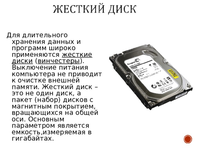 Для длительного хранения данных и программ широко применяются жесткие диски ( винчестеры ). Выключение питания компьютера не приводит к очистке внешней памяти. Жесткий диск – это не один диск, а пакет (набор) дисков с магнитным покрытием, вращающихся на общей оси. Основным параметром является емкость,измеряемая в гигабайтах. 