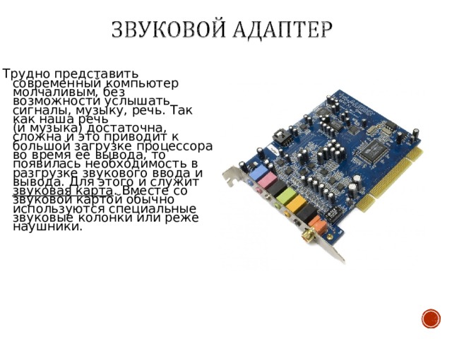 Трудно представить современный компьютер молчаливым, без возможности услышать сигналы, музыку, речь. Так как наша речь  (и музыка) достаточна, сложна и это приводит к большой загрузке процессора во время её вывода, то появилась необходимость в разгрузке звукового ввода и вывода. Для этого и служит звуковая карта . Вместе со звуковой картой обычно используются специальные звуковые колонки или реже наушники. 