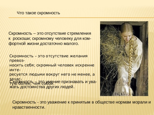 Что такое скромность Скромность – это отсутствие стремления к роскоши; скромному человеку для ком- фортной жизни достаточно малого. Скромность – это отсутствие желания превоз- носить себя; скромный человек искренне инте- ресуется людьми вокруг него не менее, а зачас- тую более, чем собой. Скромность – это умение признавать и ува- жать достоинства других людей. Скромность - это уважение к принятым в обществе нормам морали и нравственности. 
