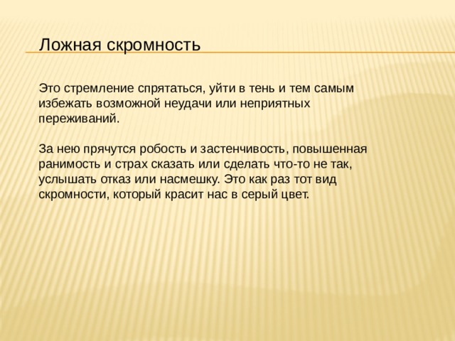 Ложная скромность Это стремление спрятаться, уйти в тень и тем самым избежать возможной неудачи или неприятных переживаний.    За нею прячутся робость и застенчивость, повышенная ранимость и страх сказать или сделать что-то не так, услышать отказ или насмешку. Это как раз тот вид скромности, который красит нас в серый цвет. 