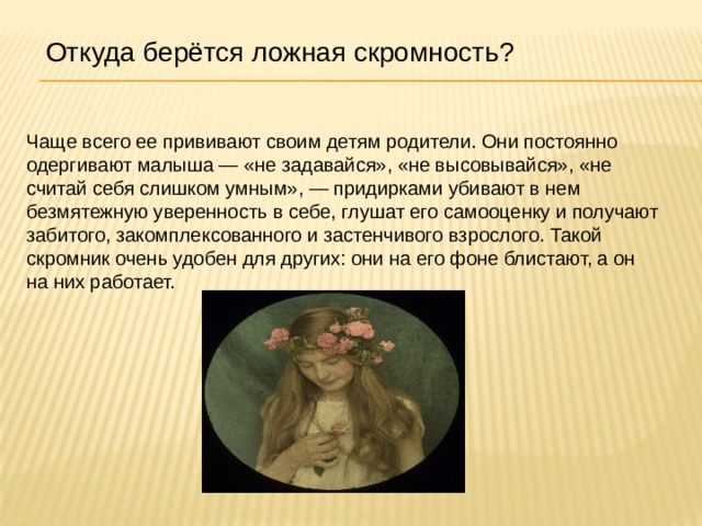 Откуда берётся ложная скромность? Чаще всего ее прививают своим детям родители. Они постоянно одергивают малыша — «не задавайся», «не высовывайся», «не считай себя слишком умным», — придирками убивают в нем безмятежную уверенность в себе, глушат его самооценку и получают забитого, закомплексованного и застенчивого взрослого. Такой скромник очень удобен для других: они на его фоне блистают, а он на них работает.    