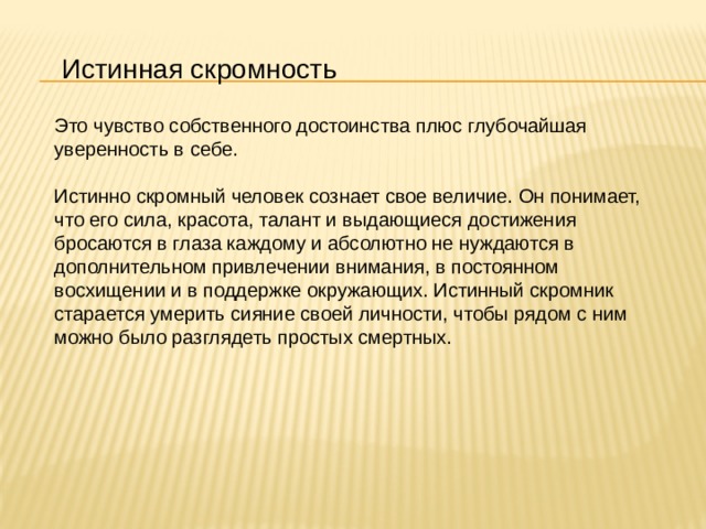 Истинная скромность Это чувство собственного достоинства плюс глубочайшая уверенность в себе.    Истинно скромный человек сознает свое величие. Он понимает, что его сила, красота, талант и выдающиеся достижения бросаются в глаза каждому и абсолютно не нуждаются в дополнительном привлечении внимания, в постоянном восхищении и в поддержке окружающих. Истинный скромник старается умерить сияние своей личности, чтобы рядом с ним можно было разглядеть простых смертных. 