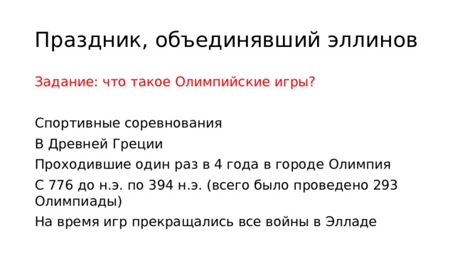 Праздник, объединявший эллинов Задание: что такое Олимпийские игры? Спортивные соревнования В Древней Греции Проходившие один раз в 4 года в городе Олимпия С 776 до н.э. по 394 н.э. (всего было проведено 293 Олимпиады) На время игр прекращались все войны в Элладе 