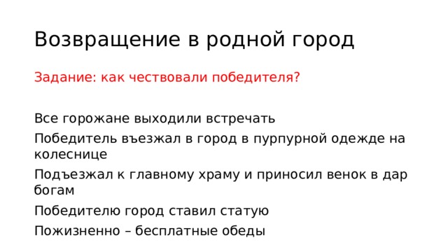 Возвращение в родной город Задание: как чествовали победителя? Все горожане выходили встречать Победитель въезжал в город в пурпурной одежде на колеснице Подъезжал к главному храму и приносил венок в дар богам Победителю город ставил статую Пожизненно – бесплатные обеды 