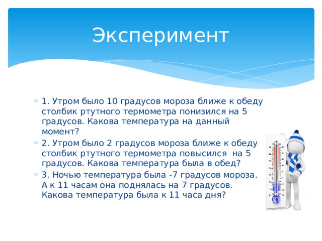 Эксперимент 1. Утром было 10 градусов мороза ближе к обеду столбик ртутного термометра понизился на 5 градусов. Какова температура на данный момент? 2. Утром было 2 градусов мороза ближе к обеду столбик ртутного термометра повысился на 5 градусов. Какова температура была в обед? 3. Ночью температура была -7 градусов мороза. А к 11 часам она поднялась на 7 градусов. Какова температура была к 11 часа дня? 