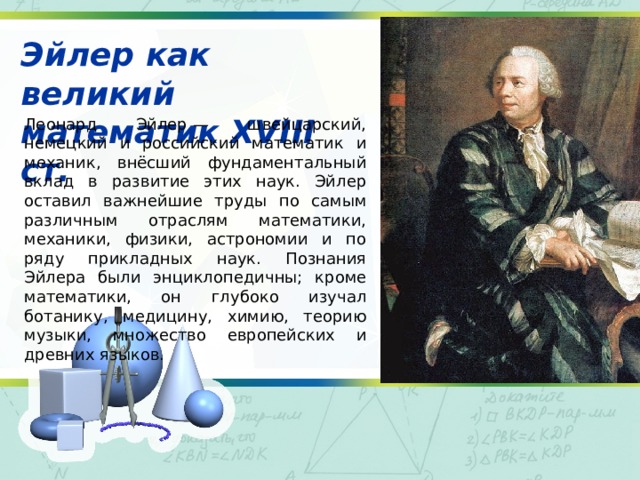 Эйлер как великий математик XVIII ст. Леонард Эйлер — швейцарский, немецкий и российский математик и механик, внёсший фундаментальный вклад в развитие этих наук. Эйлер оставил важнейшие труды по самым различным отраслям математики, механики, физики, астрономии и по ряду прикладных наук. Познания Эйлера были энциклопедичны; кроме математики, он глубоко изучал ботанику, медицину, химию, теорию музыки, множество европейских и древних языков. 