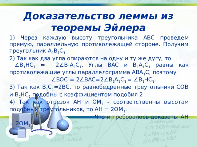 Доказательство леммы из теоремы Эйлера 1) Через каждую высоту треугольника ABC проведем прямую, параллельную противолежащей стороне. Получим треугольник A 1 B 1 C 1 2) Так как два угла опираются на одну и ту же дугу, то ∠ B 1 HC 1 = 2∠B 1 A 1 C 1 . Углы BAC и B 1 A 1 C 1 равны как противолежащие углы параллелограмма ABA 1 C, поэтому ∠ BOC = 2∠BAC=2∠B 1 A 1 C 1 = ∠B 1 HC 1 . 3) Так как B 1 C 1 =2BC, то равнобедренные треугольники COB и B 1 HC 1 подобны с коэффициентом подобия 2 4) Так как отрезок AH и OM 1 - соответственны высотам подобных треугольников, то AH = 2OM 1 .     Что и требовалось доказать: AH = 2OM 1 