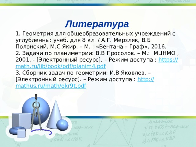  Литература 1. Геометрия для общеобразовательных учреждений с углубленны: учеб. для 8 кл. / А.Г. Мерзляк, В.Б Полонский, М.C Якир. – М. : «Вентана – Граф», 2016. 2. Задачи по планиметрии: В.B Просолов. – M.:  МЦНМО , 2001. - [Электронный ресурс]. – Режим доступа : https :// math . ru / lib / book / pdf / planim 4. pdf 3. Сборник задач по геометрии: И.B Яковлев. –  [Электронный ресурс]. – Режим доступа : http:// mathus.ru/math/okr9t.pdf 