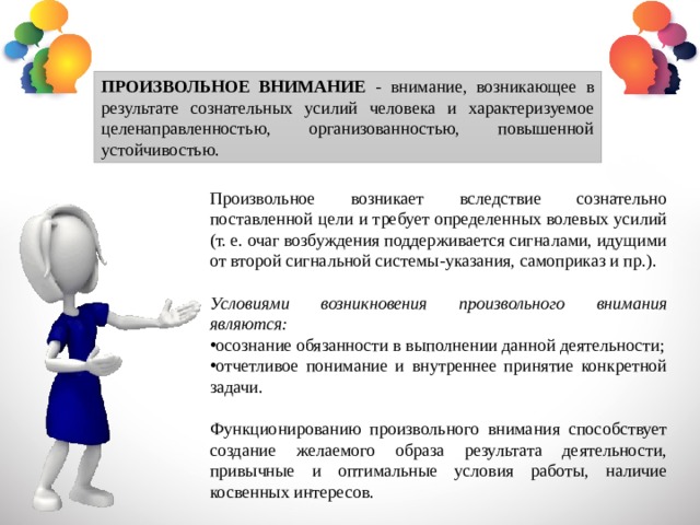 ПРОИЗВОЛЬНОЕ ВНИМАНИЕ - внимание, возникающее в результате сознательных усилий человека и характеризуемое целенаправленностью, организованностью, повышенной устойчивостью. Произвольное возникает вследствие сознательно поставленной цели и требует определенных волевых усилий (т. е. очаг возбуждения поддерживается сигналами, идущими от второй сигнальной системы-указания, самоприказ и пр.). Условиями возникновения произвольного внимания являются: осознание обязанности в выполнении данной деятельности; отчетливое понимание и внутреннее принятие конкретной задачи. Функционированию произвольного внимания способствует создание желаемого образа результата деятельности, привычные и оптимальные условия работы, наличие косвенных интересов. 