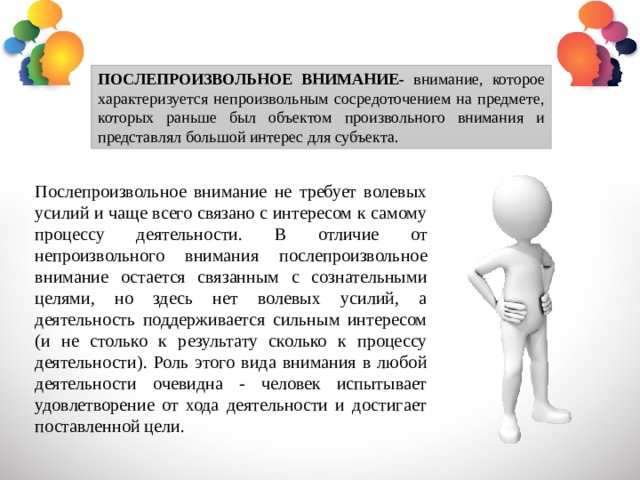 ПОСЛЕПРОИЗВОЛЬНОЕ ВНИМАНИЕ- внимание, которое характеризуется непроизвольным сосредоточением на предмете, которых раньше был объектом произвольного внимания и представлял большой интерес для субъекта. Послепроизвольное внимание не требует волевых усилий и чаще всего связано с интересом к самому процессу деятельности. В отличие от непроизвольного внимания послепроизвольное внимание остается связанным с сознательными целями, но здесь нет волевых усилий, а деятельность поддерживается сильным интересом (и не столько к результату сколько к процессу деятельности). Роль этого вида внимания в любой деятельности очевидна - человек испытывает удовлетворение от хода деятельности и достигает поставленной цели. 