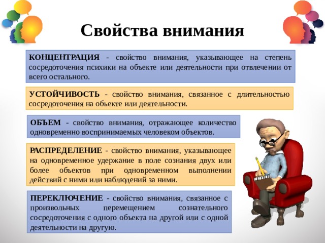 Свойства внимания КОНЦЕНТРАЦИЯ - свойство внимания, указывающее на степень сосредоточения психики на объекте или деятельности при отвлечении от всего остального. УСТОЙЧИВОСТЬ - свойство внимания, связанное с длительностью сосредоточения на объекте или деятельности. ОБЪЕМ - свойство внимания, отражающее количество одновременно воспринимаемых человеком объектов. РАСПРЕДЕЛЕНИЕ - свойство внимания, указывающее на одновременное удержание в поле сознания двух или более объектов при одновременном выполнении действий с ними или наблюдений за ними. ПЕРЕКЛЮЧЕНИЕ - свойство внимания, связанное с произвольных перемещением сознательного сосредоточения с одного объекта на другой или с одной деятельности на другую. 
