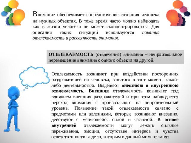 В нимание обеспечивает сосредоточение сознания человека на нужных объектах. В тоже время часто можно наблюдать как в жизни человека не может сконцентрироваться. Для описания таких ситуаций используются понятия отвлекаемость и рассеянность внимания. ОТВЛЕКАЕМОСТЬ (отвлечение) внимания – непроизвольное перемещение внимания с одного объекта на другой. Отвлекаемость возникает при воздействии посторонних раздражителей на человека, занятого в этот момент какой-либо деятельностью. Выделяют внешнюю и внутреннюю отвлекаемость . Внешняя отвлекаемость возникает под влиянием внешних раздражителей и при этом наблюдается переход внимания с произвольного на непроизвольный уровень. Появление такой отвлекаемости связано с предметами или явлениями, которые возникают внезапно, действуют с меняющейся силой и частотой. В основе внутренней отвлекаемости могут лежать сильные переживания, эмоции, отсутствие интереса и чувства ответственности за дело, которым в данный момент занят. 