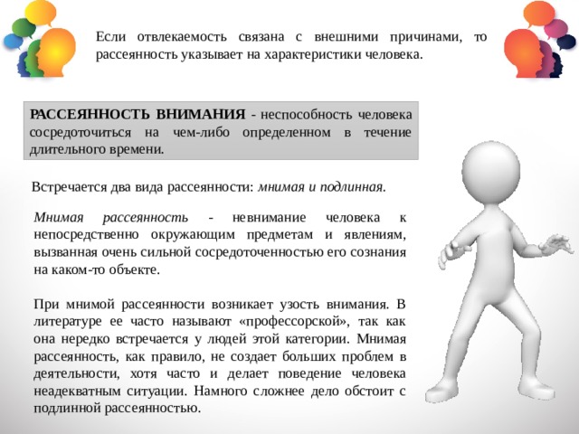 Если отвлекаемость связана с внешними причинами, то рассеянность указывает на характеристики человека. РАССЕЯННОСТЬ ВНИМАНИЯ - неспособность человека сосредоточиться на чем-либо определенном в течение длительного времени. Встречается два вида рассеянности: мнимая и подлинная. Мнимая рассеянность - невнимание человека к непосредственно окружающим предметам и явлениям, вызванная очень сильной сосредоточенностью его сознания на каком-то объекте. При мнимой рассеянности возникает узость внимания. В литературе ее часто называют «профессорской», так как она нередко встречается у людей этой категории. Мнимая рассеянность, как правило, не создает больших проблем в деятельности, хотя часто и делает поведение человека неадекватным ситуации. Намного сложнее дело обстоит с подлинной рассеянностью. 