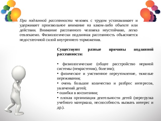 При подлинной рассеянности человек с трудом устанавливает и удерживает произвольное внимание на каком-либо объекте или действии. Внимание рассеянного человека неустойчиво, легко отвлекаемо. Физиологически подлинная рассеянность объясняется недостаточной силой внутреннего торможения. Существуют разные причины подлинной рассеянности:  физиологические (общее расстройство нервной системы (неврастения), болезни);  физическое и умственное переутомление, тяжелые переживания;  очень большое количество и разброс интересов, увлечений детей;  ошибки в воспитании;  плохая организация деятельности детей (перегрузка учебного материала, неспособность вызвать интерес и др.). 