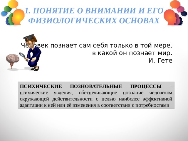 1. Понятие о внимании и его физиологических основах   Человек познает сам себя только в той мере,  в какой он познает мир. И. Гете ПСИХИЧЕСКИЕ ПОЗНОВАТЕЛЬНЫЕ ПРОЦЕССЫ – психические явления, обеспечивающие познание человеком окружающей действительности с целью наиболее эффективной адаптации к ней или её изменения в соответствии с потребностями 