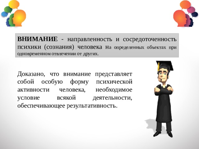 ВНИМАНИЕ - направленность и сосредоточенность психики (сознания) человека н а определенных объектах при одновременном отвлечении от других. Доказано, что внимание представляет собой особую форму психической активности человека, необходимое условие всякой деятельности, обеспечивающее результативность. 