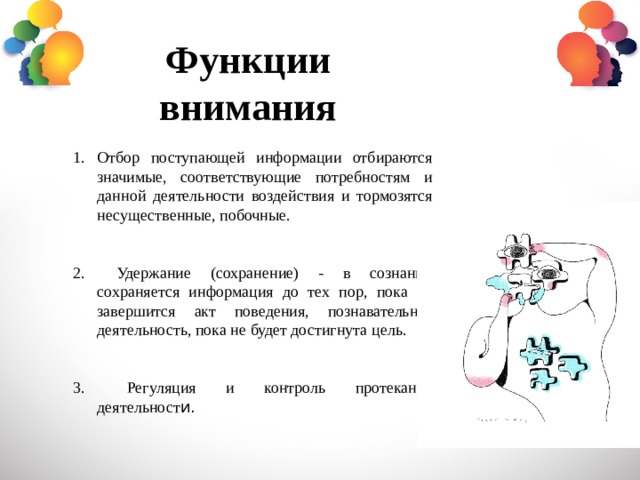 Функции внимания Отбор поступающей информации отбираются значимые, соответствующие потребностям и данной деятельности воздействия и тормозятся несущественные, побочные.  Удержание (сохранение) - в сознании сохраняется информация до тех пор, пока не завершится акт поведения, познавательная деятельность, пока не будет достигнута цель.  Регуляция и контроль протекания деятельност и. 