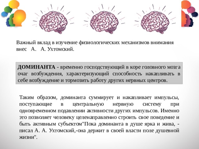 Важный вклад в изучение физиологических механизмов внимания внес А. А. Ухтомский. ДОМИНАНТА - временно господствующий в коре головного мозга очаг возбуждения, характеризующий способность накапливать в себе возбуждение и тормозить работу других нервных центров. Таким образом, доминанта суммирует и накапливает импульсы, поступающие в центральную нервную систему при одновременном подавлении активности других импульсов. Именно это позволяет человеку целенаправленно строить свое поведение и быть активным субъектом