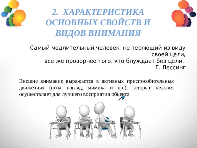 2. Характеристика основных свойств и видов внимания Самый медлительный человек, не теряющий из виду своей цели, все же проворнее того, кто блуждает без цели. Г. Лессинг Внешне внимание выражается в активных приспособительных движениях (поза, взгляд, мимика и пр.), которые человек осуществляет для лучшего восприятия объекта. 
